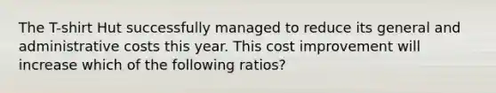 The T-shirt Hut successfully managed to reduce its general and administrative costs this year. This cost improvement will increase which of the following ratios?