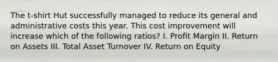 The t-shirt Hut successfully managed to reduce its general and administrative costs this year. This cost improvement will increase which of the following ratios? I. Profit Margin II. Return on Assets III. Total Asset Turnover IV. Return on Equity