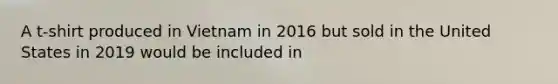 A t-shirt produced in Vietnam in 2016 but sold in the United States in 2019 would be included in