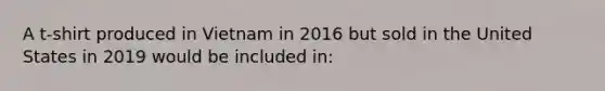 A t-shirt produced in Vietnam in 2016 but sold in the United States in 2019 would be included in: