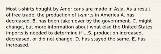 Most t-shirts bought by Americans are made in Asia. As a result of free trade, the production of t-shirts in America A. has decreased. B. has been taken over by the government. C. might change, but more information about what else the United States imports is needed to determine if U.S. production increased, decreased, or did not change. D. has stayed the same. E. has increased.