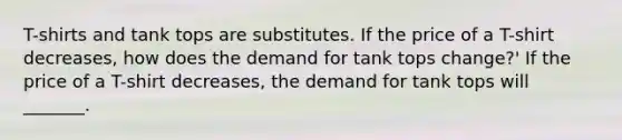 T-shirts and tank tops are substitutes. If the price of a T-shirt decreases​, how does the demand for tank tops ​change?' If the price of a T-shirt decreases​, the demand for tank tops will​ _______.