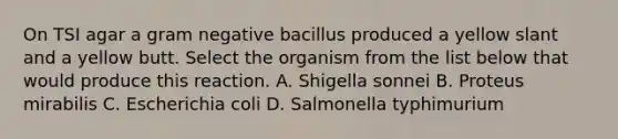 On TSI agar a gram negative bacillus produced a yellow slant and a yellow butt. Select the organism from the list below that would produce this reaction. A. Shigella sonnei B. Proteus mirabilis C. Escherichia coli D. Salmonella typhimurium