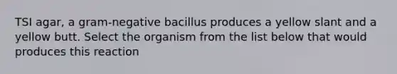 TSI agar, a gram-negative bacillus produces a yellow slant and a yellow butt. Select the organism from the list below that would produces this reaction