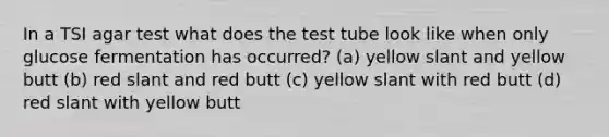 In a TSI agar test what does the test tube look like when only glucose fermentation has occurred? (a) yellow slant and yellow butt (b) red slant and red butt (c) yellow slant with red butt (d) red slant with yellow butt