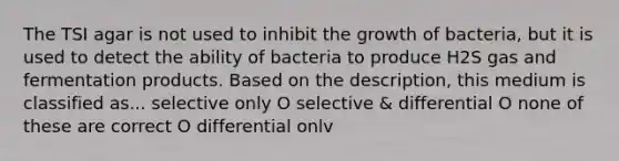 The TSI agar is not used to inhibit the growth of bacteria, but it is used to detect the ability of bacteria to produce H2S gas and fermentation products. Based on the description, this medium is classified as... selective only O selective & differential O none of these are correct O differential onlv