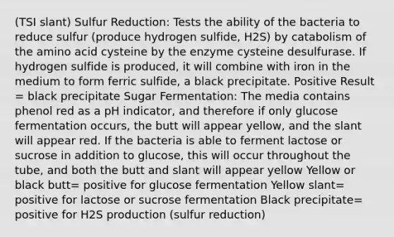 (TSI slant) Sulfur Reduction: Tests the ability of the bacteria to reduce sulfur (produce hydrogen sulfide, H2S) by catabolism of the amino acid cysteine by the enzyme cysteine desulfurase. If hydrogen sulfide is produced, it will combine with iron in the medium to form ferric sulfide, a black precipitate. Positive Result = black precipitate Sugar Fermentation: The media contains phenol red as a pH indicator, and therefore if only glucose fermentation occurs, the butt will appear yellow, and the slant will appear red. If the bacteria is able to ferment lactose or sucrose in addition to glucose, this will occur throughout the tube, and both the butt and slant will appear yellow Yellow or black butt= positive for glucose fermentation Yellow slant= positive for lactose or sucrose fermentation Black precipitate= positive for H2S production (sulfur reduction)