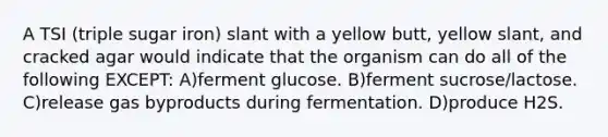 A TSI (triple sugar iron) slant with a yellow butt, yellow slant, and cracked agar would indicate that the organism can do all of the following EXCEPT: A)ferment glucose. B)ferment sucrose/lactose. C)release gas byproducts during fermentation. D)produce H2S.