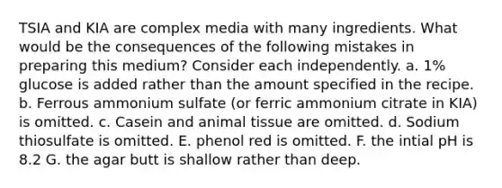 TSIA and KIA are complex media with many ingredients. What would be the consequences of the following mistakes in preparing this medium? Consider each independently. a. 1% glucose is added rather than the amount specified in the recipe. b. Ferrous ammonium sulfate (or ferric ammonium citrate in KIA) is omitted. c. Casein and animal tissue are omitted. d. Sodium thiosulfate is omitted. E. phenol red is omitted. F. the intial pH is 8.2 G. the agar butt is shallow rather than deep.