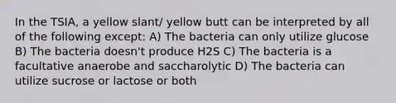 In the TSIA, a yellow slant/ yellow butt can be interpreted by all of the following except: A) The bacteria can only utilize glucose B) The bacteria doesn't produce H2S C) The bacteria is a facultative anaerobe and saccharolytic D) The bacteria can utilize sucrose or lactose or both