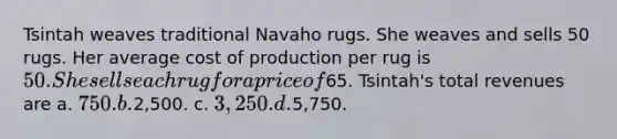 Tsintah weaves traditional Navaho rugs. She weaves and sells 50 rugs. Her average cost of production per rug is 50. She sells each rug for a price of65. Tsintah's total revenues are a. 750. b.2,500. c. 3,250. d.5,750.