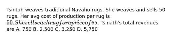 Tsintah weaves traditional Navaho rugs. She weaves and sells 50 rugs. Her avg cost of production per rug is 50. She sells each rug for a price of65. Tsinath's total revenues are A. 750 B. 2,500 C. 3,250 D. 5,750