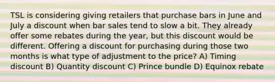 TSL is considering giving retailers that purchase bars in June and July a discount when bar sales tend to slow a bit. They already offer some rebates during the year, but this discount would be different. Offering a discount for purchasing during those two months is what type of adjustment to the price? A) Timing discount B) Quantity discount C) Prince bundle D) Equinox rebate