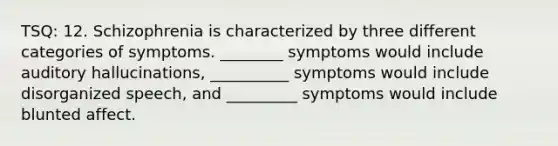 TSQ: 12. Schizophrenia is characterized by three different categories of symptoms. ________ symptoms would include auditory hallucinations, __________ symptoms would include disorganized speech, and _________ symptoms would include blunted affect.