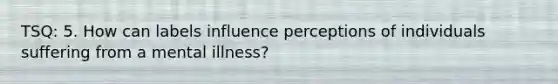 TSQ: 5. How can labels influence perceptions of individuals suffering from a mental illness?