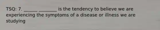 TSQ: 7. ______ ________ is the tendency to believe we are experiencing the symptoms of a disease or illness we are studying