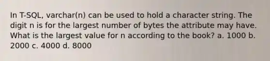 In T-SQL, varchar(n) can be used to hold a character string. The digit n is for the largest number of bytes the attribute may have. What is the largest value for n according to the book? a. 1000 b. 2000 c. 4000 d. 8000