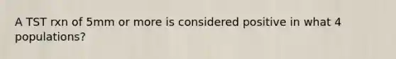 A TST rxn of 5mm or more is considered positive in what 4 populations?