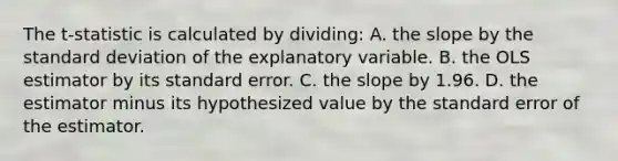 The ​t-statistic is calculated by​ dividing: A. the slope by the standard deviation of the explanatory variable. B. the OLS estimator by its standard error. C. the slope by 1.96. D. the estimator minus its hypothesized value by the standard error of the estimator.