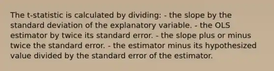 The t-statistic is calculated by dividing: - the slope by the <a href='https://www.questionai.com/knowledge/kqGUr1Cldy-standard-deviation' class='anchor-knowledge'>standard deviation</a> of the explanatory variable. - the OLS estimator by twice its standard error. - the slope plus or minus twice the standard error. - the estimator minus its hypothesized value divided by the standard error of the estimator.