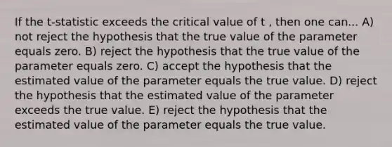 If the t-statistic exceeds the critical value of t , then one can... A) not reject the hypothesis that the true value of the parameter equals zero. B) reject the hypothesis that the true value of the parameter equals zero. C) accept the hypothesis that the estimated value of the parameter equals the true value. D) reject the hypothesis that the estimated value of the parameter exceeds the true value. E) reject the hypothesis that the estimated value of the parameter equals the true value.