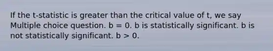 If the t-statistic is greater than the critical value of t, we say Multiple choice question. b = 0. b is statistically significant. b is not statistically significant. b > 0.