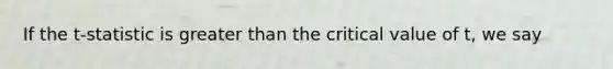 If the t-statistic is greater than the critical value of t, we say