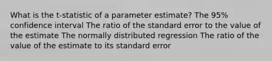 What is the t-statistic of a parameter estimate? The 95% confidence interval The ratio of the standard error to the value of the estimate The normally distributed regression The ratio of the value of the estimate to its standard error