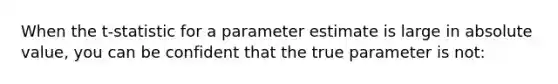 When the t-statistic for a parameter estimate is large in <a href='https://www.questionai.com/knowledge/kbbTh4ZPeb-absolute-value' class='anchor-knowledge'>absolute value</a>, you can be confident that the true parameter is not: