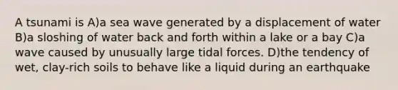 A tsunami is A)a sea wave generated by a displacement of water B)a sloshing of water back and forth within a lake or a bay C)a wave caused by unusually large tidal forces. D)the tendency of wet, clay-rich soils to behave like a liquid during an earthquake