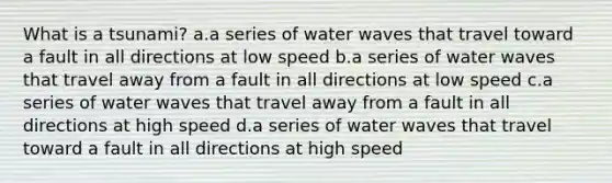 What is a tsunami? a.a series of water waves that travel toward a fault in all directions at low speed b.a series of water waves that travel away from a fault in all directions at low speed c.a series of water waves that travel away from a fault in all directions at high speed d.a series of water waves that travel toward a fault in all directions at high speed