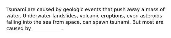 Tsunami are caused by geologic events that push away a mass of water. Underwater landslides, volcanic eruptions, even asteroids falling into the sea from space, can spawn tsunami. But most are caused by ____________.