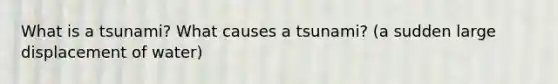 What is a tsunami? What causes a tsunami? (a sudden large displacement of water)