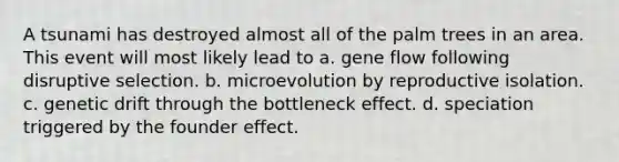 A tsunami has destroyed almost all of the palm trees in an area. This event will most likely lead to a. gene flow following disruptive selection. b. microevolution by reproductive isolation. c. genetic drift through the bottleneck effect. d. speciation triggered by the founder effect.