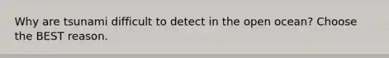 Why are tsunami difficult to detect in the open ocean? Choose the BEST reason.