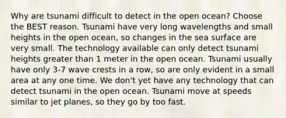 Why are tsunami difficult to detect in the open ocean? Choose the BEST reason. Tsunami have very long wavelengths and small heights in the open ocean, so changes in the sea surface are very small. The technology available can only detect tsunami heights <a href='https://www.questionai.com/knowledge/ktgHnBD4o3-greater-than' class='anchor-knowledge'>greater than</a> 1 meter in the open ocean. Tsunami usually have only 3-7 wave crests in a row, so are only evident in a small area at any one time. We don't yet have any technology that can detect tsunami in the open ocean. Tsunami move at speeds similar to jet planes, so they go by too fast.