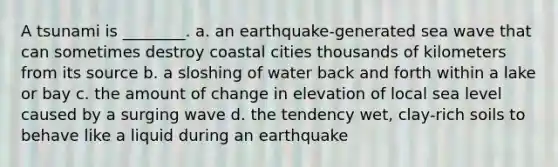 A tsunami is ________. a. an earthquake-generated sea wave that can sometimes destroy coastal cities thousands of kilometers from its source b. a sloshing of water back and forth within a lake or bay c. the amount of change in elevation of local sea level caused by a surging wave d. the tendency wet, clay-rich soils to behave like a liquid during an earthquake