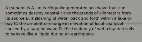 A tsunami is A. an earthquake-generated sea wave that can sometimes destroy coastal cities thousands of kilometers from its source B. a sloshing of water back and forth within a lake or bay C. the arnount of change in elevation of local sea level caused by a surging wave D. the tendency of wet, clay-rich soils to behave like a liquid during an earthquake