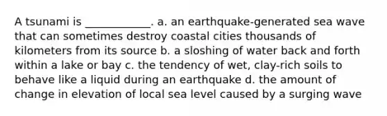 A tsunami is ____________. a. an earthquake-generated sea wave that can sometimes destroy coastal cities thousands of kilometers from its source b. a sloshing of water back and forth within a lake or bay c. the tendency of wet, clay-rich soils to behave like a liquid during an earthquake d. the amount of change in elevation of local sea level caused by a surging wave