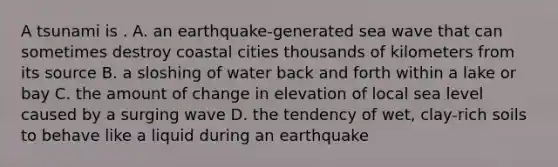 A tsunami is . A. an earthquake-generated sea wave that can sometimes destroy coastal cities thousands of kilometers from its source B. a sloshing of water back and forth within a lake or bay C. the amount of change in elevation of local sea level caused by a surging wave D. the tendency of wet, clay-rich soils to behave like a liquid during an earthquake