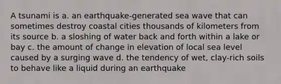 A tsunami is a. an earthquake-generated sea wave that can sometimes destroy coastal cities thousands of kilometers from its source b. a sloshing of water back and forth within a lake or bay c. the amount of change in elevation of local sea level caused by a surging wave d. the tendency of wet, clay-rich soils to behave like a liquid during an earthquake