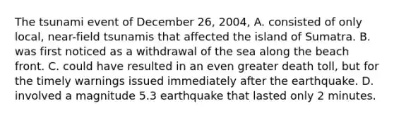 The tsunami event of December 26, 2004, A. consisted of only local, near-field tsunamis that affected the island of Sumatra. B. was first noticed as a withdrawal of the sea along the beach front. C. could have resulted in an even greater death toll, but for the timely warnings issued immediately after the earthquake. D. involved a magnitude 5.3 earthquake that lasted only 2 minutes.