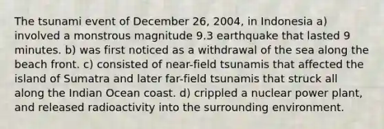 The tsunami event of December 26, 2004, in Indonesia a) involved a monstrous magnitude 9.3 earthquake that lasted 9 minutes. b) was first noticed as a withdrawal of the sea along the beach front. c) consisted of near-field tsunamis that affected the island of Sumatra and later far-field tsunamis that struck all along the Indian Ocean coast. d) crippled a nuclear power plant, and released radioactivity into the surrounding environment.