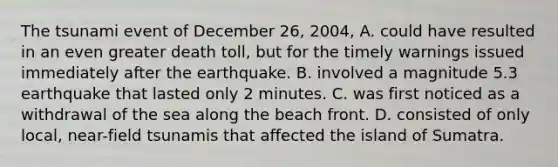 The tsunami event of December 26, 2004, A. could have resulted in an even greater death toll, but for the timely warnings issued immediately after the earthquake. B. involved a magnitude 5.3 earthquake that lasted only 2 minutes. C. was first noticed as a withdrawal of the sea along the beach front. D. consisted of only local, near-field tsunamis that affected the island of Sumatra.