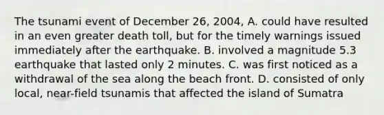 The tsunami event of December 26, 2004, A. could have resulted in an even greater death toll, but for the timely warnings issued immediately after the earthquake. B. involved a magnitude 5.3 earthquake that lasted only 2 minutes. C. was first noticed as a withdrawal of the sea along the beach front. D. consisted of only local, near-field tsunamis that affected the island of Sumatra