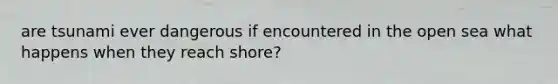 are tsunami ever dangerous if encountered in the open sea what happens when they reach shore?