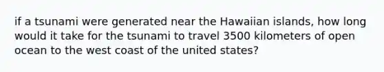 if a tsunami were generated near the Hawaiian islands, how long would it take for the tsunami to travel 3500 kilometers of open ocean to the west coast of the united states?