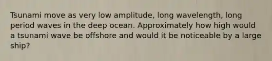 Tsunami move as very low amplitude, long wavelength, long period waves in the deep ocean. Approximately how high would a tsunami wave be offshore and would it be noticeable by a large ship?