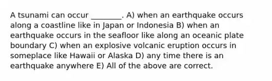 A tsunami can occur ________. A) when an earthquake occurs along a coastline like in Japan or Indonesia B) when an earthquake occurs in the seafloor like along an oceanic plate boundary C) when an explosive volcanic eruption occurs in someplace like Hawaii or Alaska D) any time there is an earthquake anywhere E) All of the above are correct.