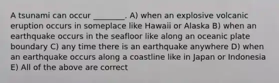 A tsunami can occur ________. A) when an explosive volcanic eruption occurs in someplace like Hawaii or Alaska B) when an earthquake occurs in the seafloor like along an oceanic plate boundary C) any time there is an earthquake anywhere D) when an earthquake occurs along a coastline like in Japan or Indonesia E) All of the above are correct